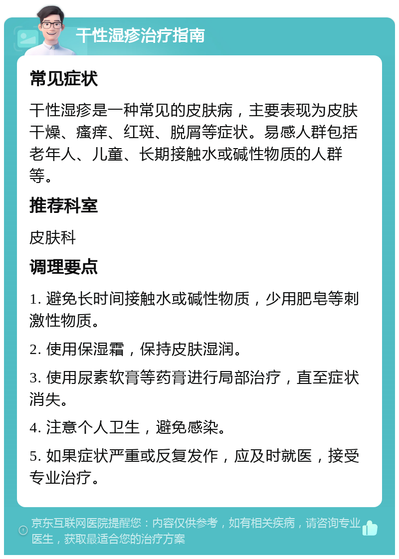 干性湿疹治疗指南 常见症状 干性湿疹是一种常见的皮肤病，主要表现为皮肤干燥、瘙痒、红斑、脱屑等症状。易感人群包括老年人、儿童、长期接触水或碱性物质的人群等。 推荐科室 皮肤科 调理要点 1. 避免长时间接触水或碱性物质，少用肥皂等刺激性物质。 2. 使用保湿霜，保持皮肤湿润。 3. 使用尿素软膏等药膏进行局部治疗，直至症状消失。 4. 注意个人卫生，避免感染。 5. 如果症状严重或反复发作，应及时就医，接受专业治疗。