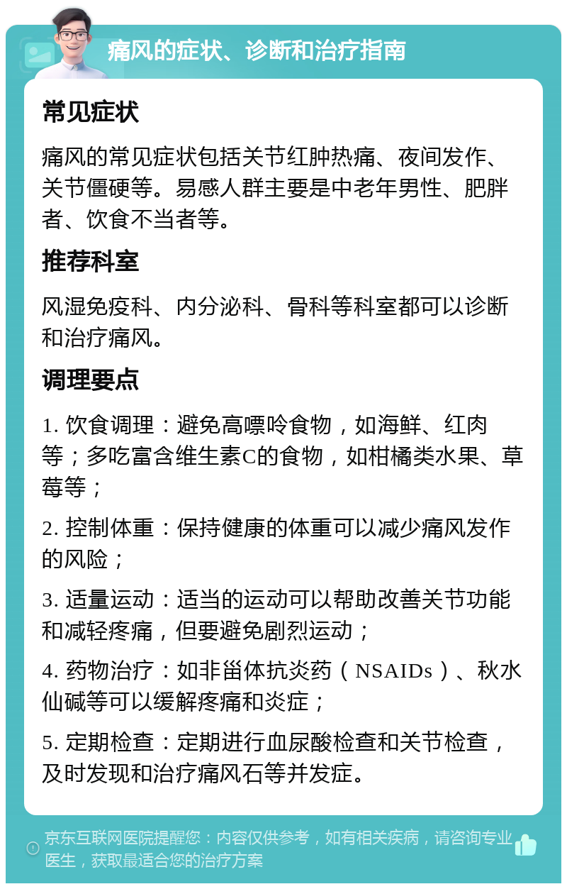 痛风的症状、诊断和治疗指南 常见症状 痛风的常见症状包括关节红肿热痛、夜间发作、关节僵硬等。易感人群主要是中老年男性、肥胖者、饮食不当者等。 推荐科室 风湿免疫科、内分泌科、骨科等科室都可以诊断和治疗痛风。 调理要点 1. 饮食调理：避免高嘌呤食物，如海鲜、红肉等；多吃富含维生素C的食物，如柑橘类水果、草莓等； 2. 控制体重：保持健康的体重可以减少痛风发作的风险； 3. 适量运动：适当的运动可以帮助改善关节功能和减轻疼痛，但要避免剧烈运动； 4. 药物治疗：如非甾体抗炎药（NSAIDs）、秋水仙碱等可以缓解疼痛和炎症； 5. 定期检查：定期进行血尿酸检查和关节检查，及时发现和治疗痛风石等并发症。