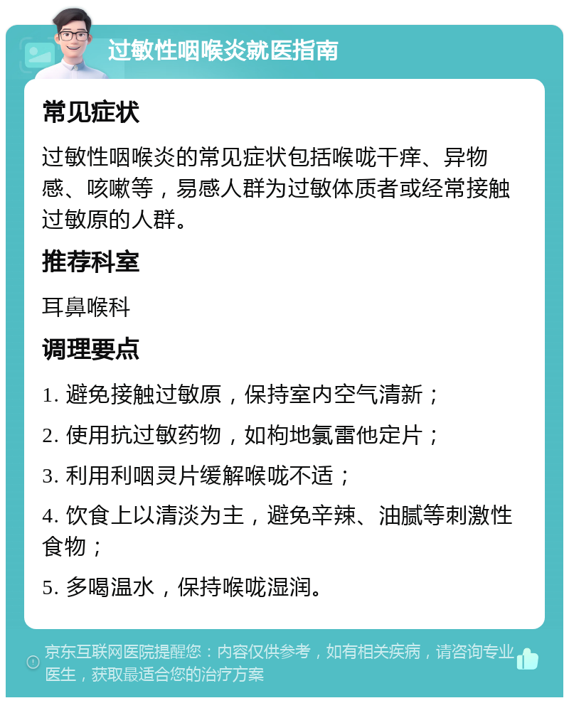 过敏性咽喉炎就医指南 常见症状 过敏性咽喉炎的常见症状包括喉咙干痒、异物感、咳嗽等，易感人群为过敏体质者或经常接触过敏原的人群。 推荐科室 耳鼻喉科 调理要点 1. 避免接触过敏原，保持室内空气清新； 2. 使用抗过敏药物，如枸地氯雷他定片； 3. 利用利咽灵片缓解喉咙不适； 4. 饮食上以清淡为主，避免辛辣、油腻等刺激性食物； 5. 多喝温水，保持喉咙湿润。