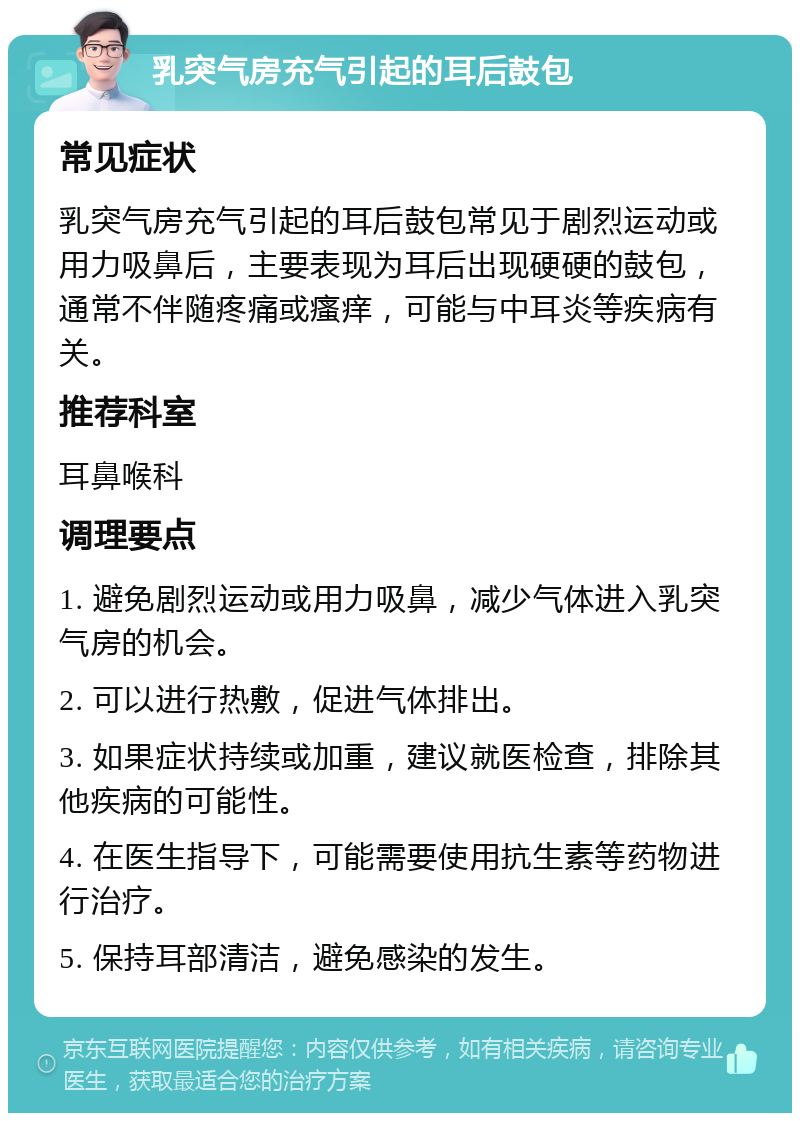 乳突气房充气引起的耳后鼓包 常见症状 乳突气房充气引起的耳后鼓包常见于剧烈运动或用力吸鼻后，主要表现为耳后出现硬硬的鼓包，通常不伴随疼痛或瘙痒，可能与中耳炎等疾病有关。 推荐科室 耳鼻喉科 调理要点 1. 避免剧烈运动或用力吸鼻，减少气体进入乳突气房的机会。 2. 可以进行热敷，促进气体排出。 3. 如果症状持续或加重，建议就医检查，排除其他疾病的可能性。 4. 在医生指导下，可能需要使用抗生素等药物进行治疗。 5. 保持耳部清洁，避免感染的发生。