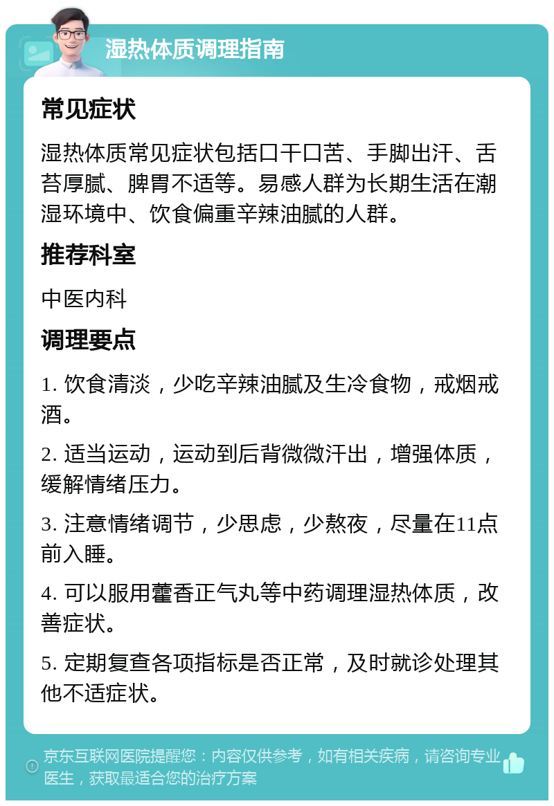 湿热体质调理指南 常见症状 湿热体质常见症状包括口干口苦、手脚出汗、舌苔厚腻、脾胃不适等。易感人群为长期生活在潮湿环境中、饮食偏重辛辣油腻的人群。 推荐科室 中医内科 调理要点 1. 饮食清淡，少吃辛辣油腻及生冷食物，戒烟戒酒。 2. 适当运动，运动到后背微微汗出，增强体质，缓解情绪压力。 3. 注意情绪调节，少思虑，少熬夜，尽量在11点前入睡。 4. 可以服用藿香正气丸等中药调理湿热体质，改善症状。 5. 定期复查各项指标是否正常，及时就诊处理其他不适症状。