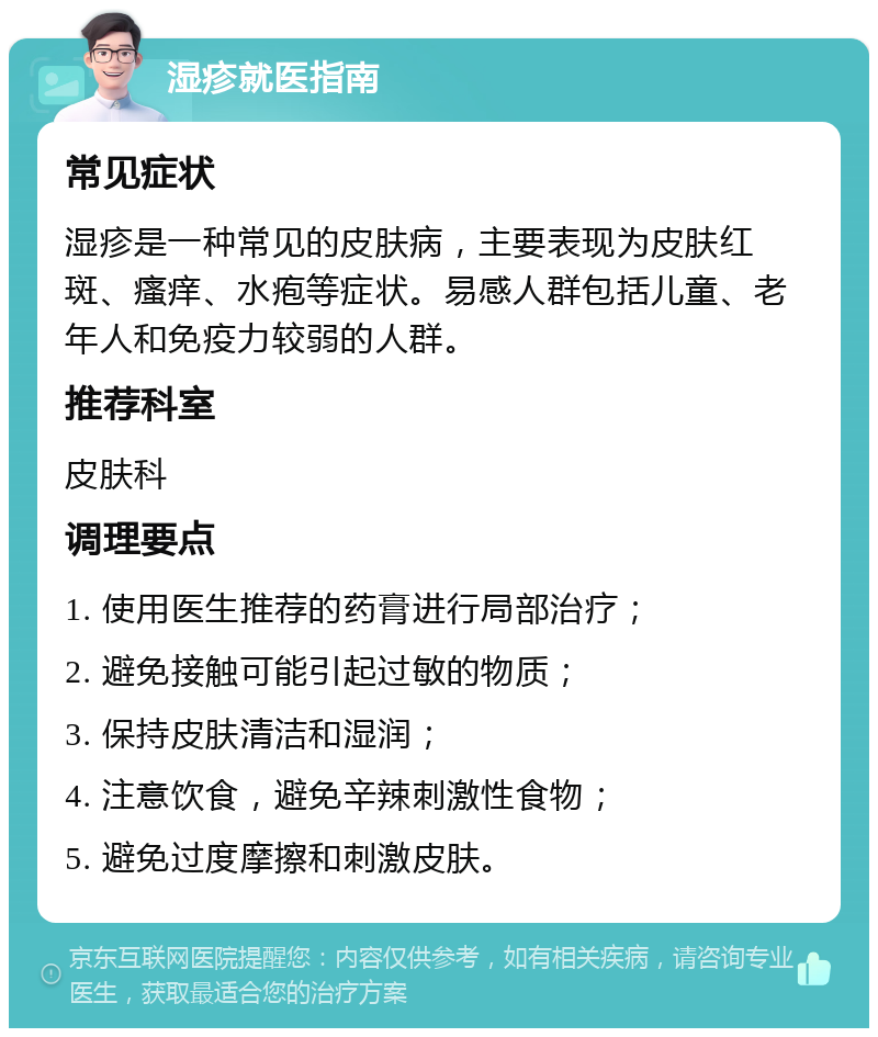 湿疹就医指南 常见症状 湿疹是一种常见的皮肤病，主要表现为皮肤红斑、瘙痒、水疱等症状。易感人群包括儿童、老年人和免疫力较弱的人群。 推荐科室 皮肤科 调理要点 1. 使用医生推荐的药膏进行局部治疗； 2. 避免接触可能引起过敏的物质； 3. 保持皮肤清洁和湿润； 4. 注意饮食，避免辛辣刺激性食物； 5. 避免过度摩擦和刺激皮肤。