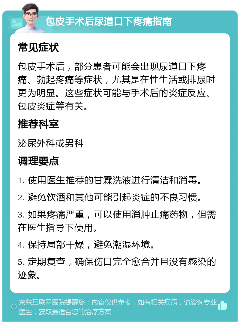 包皮手术后尿道口下疼痛指南 常见症状 包皮手术后，部分患者可能会出现尿道口下疼痛、勃起疼痛等症状，尤其是在性生活或排尿时更为明显。这些症状可能与手术后的炎症反应、包皮炎症等有关。 推荐科室 泌尿外科或男科 调理要点 1. 使用医生推荐的甘霖洗液进行清洁和消毒。 2. 避免饮酒和其他可能引起炎症的不良习惯。 3. 如果疼痛严重，可以使用消肿止痛药物，但需在医生指导下使用。 4. 保持局部干燥，避免潮湿环境。 5. 定期复查，确保伤口完全愈合并且没有感染的迹象。