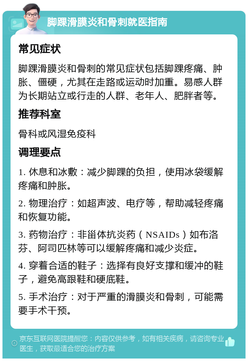 脚踝滑膜炎和骨刺就医指南 常见症状 脚踝滑膜炎和骨刺的常见症状包括脚踝疼痛、肿胀、僵硬，尤其在走路或运动时加重。易感人群为长期站立或行走的人群、老年人、肥胖者等。 推荐科室 骨科或风湿免疫科 调理要点 1. 休息和冰敷：减少脚踝的负担，使用冰袋缓解疼痛和肿胀。 2. 物理治疗：如超声波、电疗等，帮助减轻疼痛和恢复功能。 3. 药物治疗：非甾体抗炎药（NSAIDs）如布洛芬、阿司匹林等可以缓解疼痛和减少炎症。 4. 穿着合适的鞋子：选择有良好支撑和缓冲的鞋子，避免高跟鞋和硬底鞋。 5. 手术治疗：对于严重的滑膜炎和骨刺，可能需要手术干预。