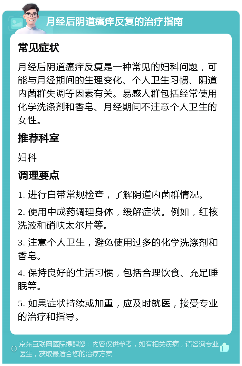 月经后阴道瘙痒反复的治疗指南 常见症状 月经后阴道瘙痒反复是一种常见的妇科问题，可能与月经期间的生理变化、个人卫生习惯、阴道内菌群失调等因素有关。易感人群包括经常使用化学洗涤剂和香皂、月经期间不注意个人卫生的女性。 推荐科室 妇科 调理要点 1. 进行白带常规检查，了解阴道内菌群情况。 2. 使用中成药调理身体，缓解症状。例如，红核洗液和硝呋太尔片等。 3. 注意个人卫生，避免使用过多的化学洗涤剂和香皂。 4. 保持良好的生活习惯，包括合理饮食、充足睡眠等。 5. 如果症状持续或加重，应及时就医，接受专业的治疗和指导。