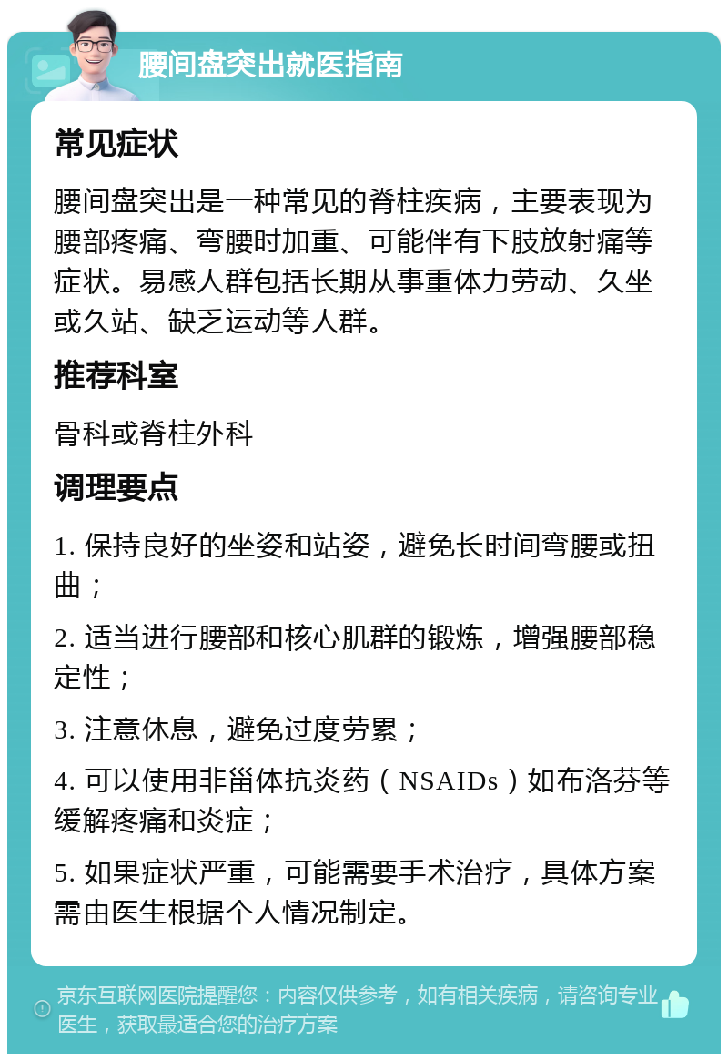 腰间盘突出就医指南 常见症状 腰间盘突出是一种常见的脊柱疾病，主要表现为腰部疼痛、弯腰时加重、可能伴有下肢放射痛等症状。易感人群包括长期从事重体力劳动、久坐或久站、缺乏运动等人群。 推荐科室 骨科或脊柱外科 调理要点 1. 保持良好的坐姿和站姿，避免长时间弯腰或扭曲； 2. 适当进行腰部和核心肌群的锻炼，增强腰部稳定性； 3. 注意休息，避免过度劳累； 4. 可以使用非甾体抗炎药（NSAIDs）如布洛芬等缓解疼痛和炎症； 5. 如果症状严重，可能需要手术治疗，具体方案需由医生根据个人情况制定。