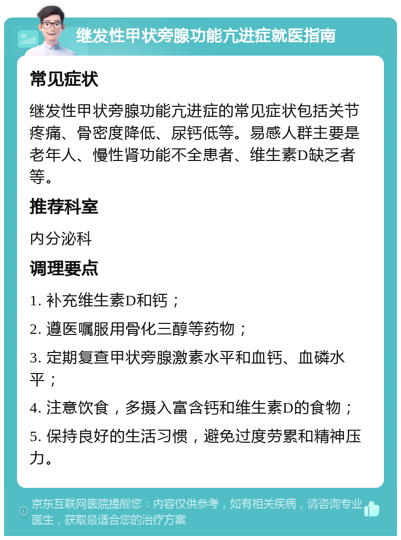 继发性甲状旁腺功能亢进症就医指南 常见症状 继发性甲状旁腺功能亢进症的常见症状包括关节疼痛、骨密度降低、尿钙低等。易感人群主要是老年人、慢性肾功能不全患者、维生素D缺乏者等。 推荐科室 内分泌科 调理要点 1. 补充维生素D和钙； 2. 遵医嘱服用骨化三醇等药物； 3. 定期复查甲状旁腺激素水平和血钙、血磷水平； 4. 注意饮食，多摄入富含钙和维生素D的食物； 5. 保持良好的生活习惯，避免过度劳累和精神压力。