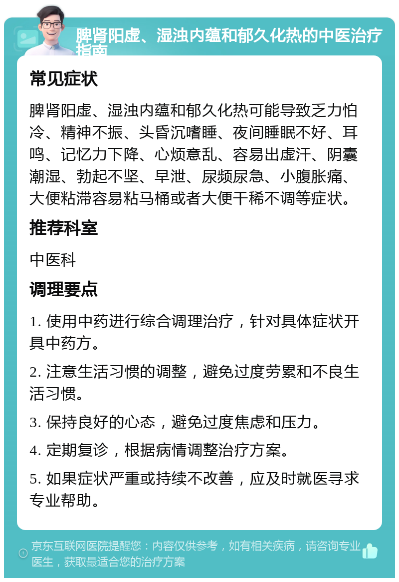 脾肾阳虚、湿浊内蕴和郁久化热的中医治疗指南 常见症状 脾肾阳虚、湿浊内蕴和郁久化热可能导致乏力怕冷、精神不振、头昏沉嗜睡、夜间睡眠不好、耳鸣、记忆力下降、心烦意乱、容易出虚汗、阴囊潮湿、勃起不坚、早泄、尿频尿急、小腹胀痛、大便粘滞容易粘马桶或者大便干稀不调等症状。 推荐科室 中医科 调理要点 1. 使用中药进行综合调理治疗，针对具体症状开具中药方。 2. 注意生活习惯的调整，避免过度劳累和不良生活习惯。 3. 保持良好的心态，避免过度焦虑和压力。 4. 定期复诊，根据病情调整治疗方案。 5. 如果症状严重或持续不改善，应及时就医寻求专业帮助。