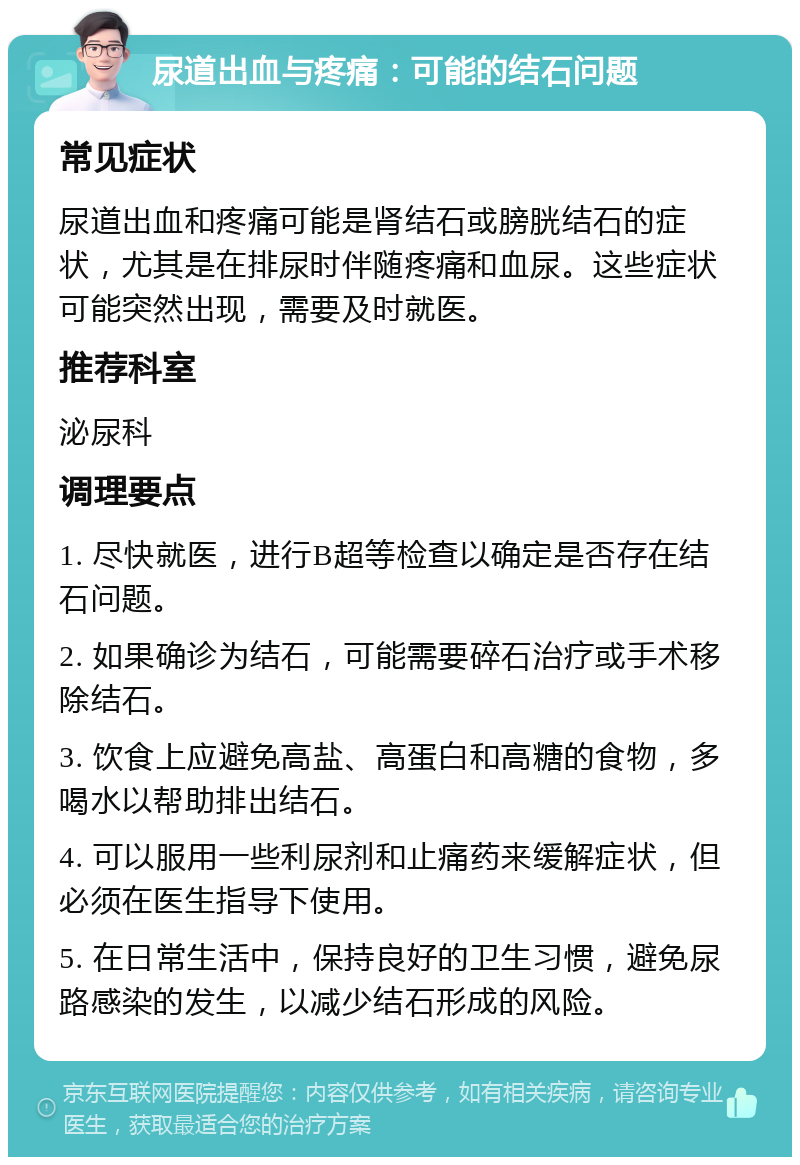 尿道出血与疼痛：可能的结石问题 常见症状 尿道出血和疼痛可能是肾结石或膀胱结石的症状，尤其是在排尿时伴随疼痛和血尿。这些症状可能突然出现，需要及时就医。 推荐科室 泌尿科 调理要点 1. 尽快就医，进行B超等检查以确定是否存在结石问题。 2. 如果确诊为结石，可能需要碎石治疗或手术移除结石。 3. 饮食上应避免高盐、高蛋白和高糖的食物，多喝水以帮助排出结石。 4. 可以服用一些利尿剂和止痛药来缓解症状，但必须在医生指导下使用。 5. 在日常生活中，保持良好的卫生习惯，避免尿路感染的发生，以减少结石形成的风险。