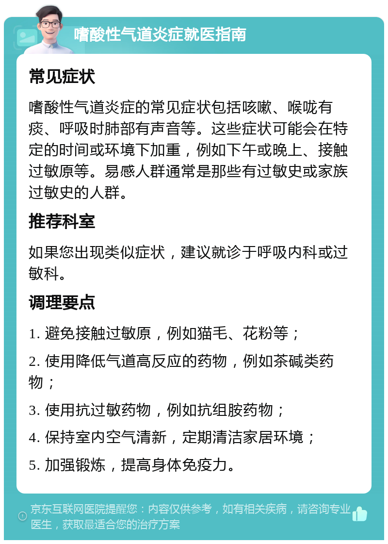 嗜酸性气道炎症就医指南 常见症状 嗜酸性气道炎症的常见症状包括咳嗽、喉咙有痰、呼吸时肺部有声音等。这些症状可能会在特定的时间或环境下加重，例如下午或晚上、接触过敏原等。易感人群通常是那些有过敏史或家族过敏史的人群。 推荐科室 如果您出现类似症状，建议就诊于呼吸内科或过敏科。 调理要点 1. 避免接触过敏原，例如猫毛、花粉等； 2. 使用降低气道高反应的药物，例如茶碱类药物； 3. 使用抗过敏药物，例如抗组胺药物； 4. 保持室内空气清新，定期清洁家居环境； 5. 加强锻炼，提高身体免疫力。