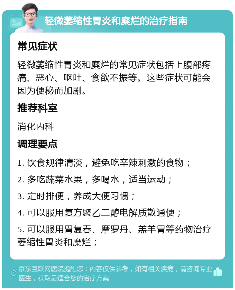 轻微萎缩性胃炎和糜烂的治疗指南 常见症状 轻微萎缩性胃炎和糜烂的常见症状包括上腹部疼痛、恶心、呕吐、食欲不振等。这些症状可能会因为便秘而加剧。 推荐科室 消化内科 调理要点 1. 饮食规律清淡，避免吃辛辣刺激的食物； 2. 多吃蔬菜水果，多喝水，适当运动； 3. 定时排便，养成大便习惯； 4. 可以服用复方聚乙二醇电解质散通便； 5. 可以服用胃复春、摩罗丹、羔羊胃等药物治疗萎缩性胃炎和糜烂；