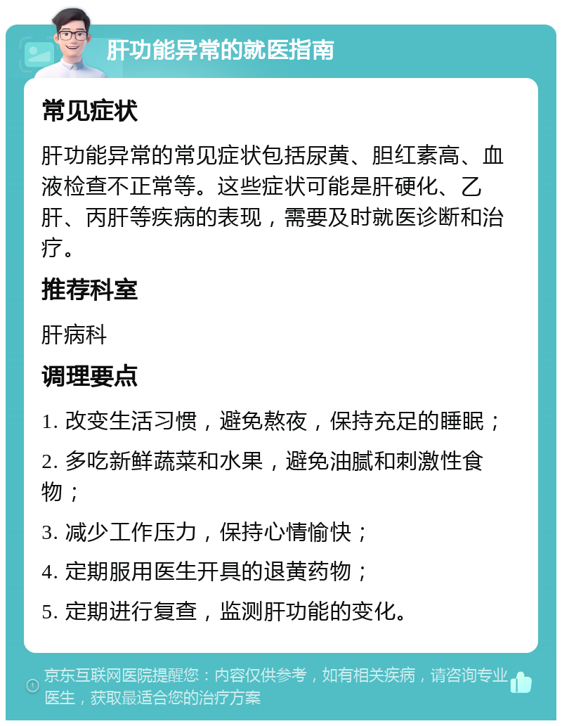 肝功能异常的就医指南 常见症状 肝功能异常的常见症状包括尿黄、胆红素高、血液检查不正常等。这些症状可能是肝硬化、乙肝、丙肝等疾病的表现，需要及时就医诊断和治疗。 推荐科室 肝病科 调理要点 1. 改变生活习惯，避免熬夜，保持充足的睡眠； 2. 多吃新鲜蔬菜和水果，避免油腻和刺激性食物； 3. 减少工作压力，保持心情愉快； 4. 定期服用医生开具的退黄药物； 5. 定期进行复查，监测肝功能的变化。