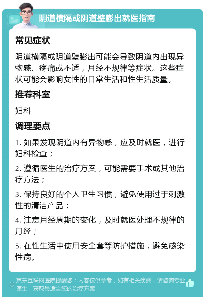 阴道横隔或阴道壁膨出就医指南 常见症状 阴道横隔或阴道壁膨出可能会导致阴道内出现异物感、疼痛或不适，月经不规律等症状。这些症状可能会影响女性的日常生活和性生活质量。 推荐科室 妇科 调理要点 1. 如果发现阴道内有异物感，应及时就医，进行妇科检查； 2. 遵循医生的治疗方案，可能需要手术或其他治疗方法； 3. 保持良好的个人卫生习惯，避免使用过于刺激性的清洁产品； 4. 注意月经周期的变化，及时就医处理不规律的月经； 5. 在性生活中使用安全套等防护措施，避免感染性病。