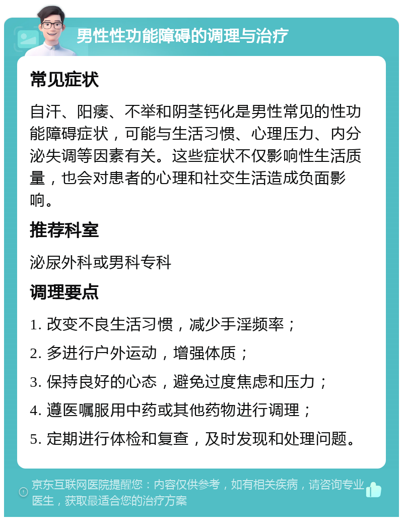 男性性功能障碍的调理与治疗 常见症状 自汗、阳痿、不举和阴茎钙化是男性常见的性功能障碍症状，可能与生活习惯、心理压力、内分泌失调等因素有关。这些症状不仅影响性生活质量，也会对患者的心理和社交生活造成负面影响。 推荐科室 泌尿外科或男科专科 调理要点 1. 改变不良生活习惯，减少手淫频率； 2. 多进行户外运动，增强体质； 3. 保持良好的心态，避免过度焦虑和压力； 4. 遵医嘱服用中药或其他药物进行调理； 5. 定期进行体检和复查，及时发现和处理问题。