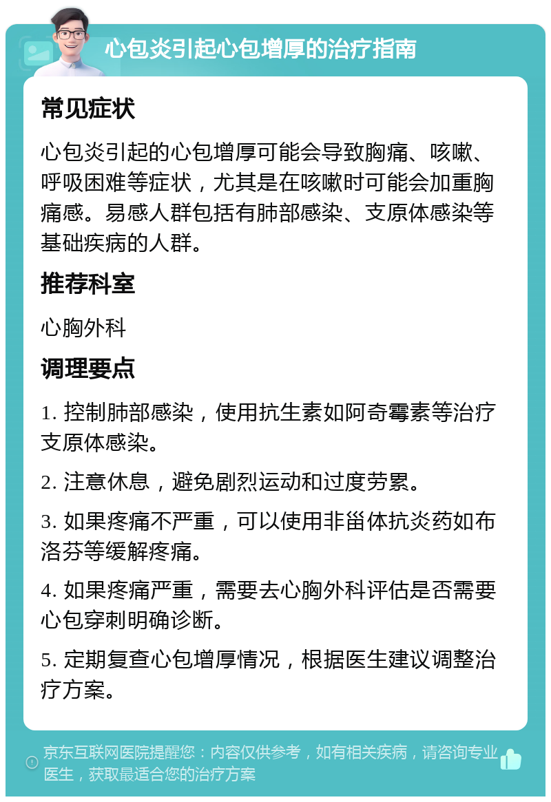 心包炎引起心包增厚的治疗指南 常见症状 心包炎引起的心包增厚可能会导致胸痛、咳嗽、呼吸困难等症状，尤其是在咳嗽时可能会加重胸痛感。易感人群包括有肺部感染、支原体感染等基础疾病的人群。 推荐科室 心胸外科 调理要点 1. 控制肺部感染，使用抗生素如阿奇霉素等治疗支原体感染。 2. 注意休息，避免剧烈运动和过度劳累。 3. 如果疼痛不严重，可以使用非甾体抗炎药如布洛芬等缓解疼痛。 4. 如果疼痛严重，需要去心胸外科评估是否需要心包穿刺明确诊断。 5. 定期复查心包增厚情况，根据医生建议调整治疗方案。