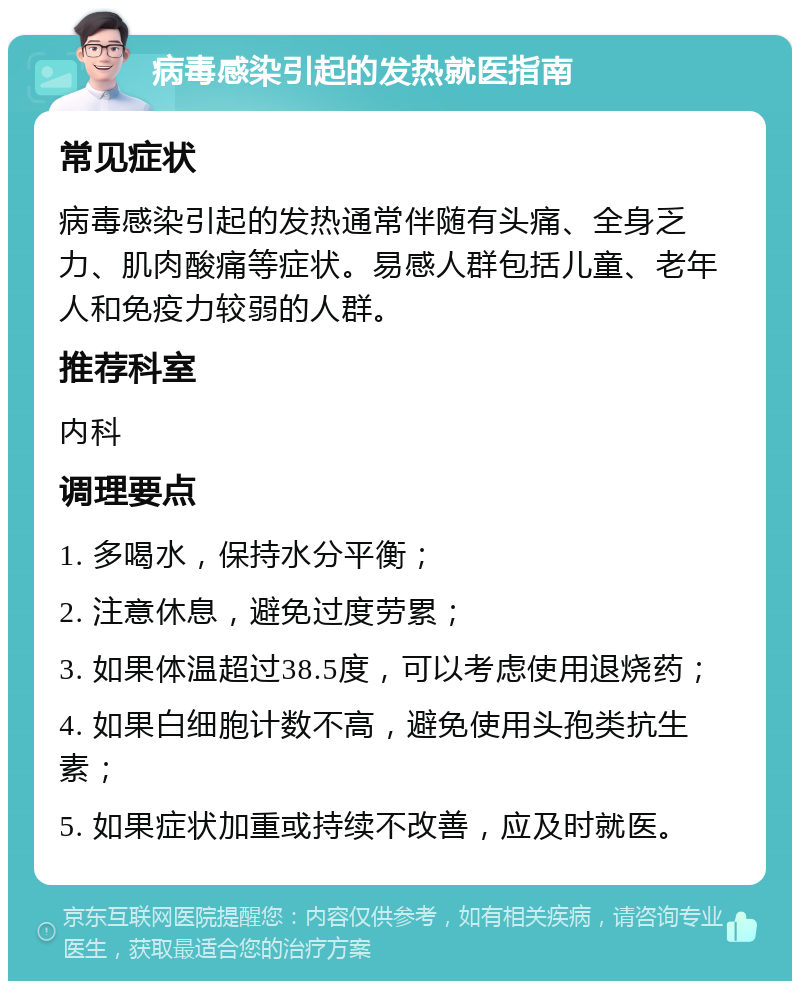 病毒感染引起的发热就医指南 常见症状 病毒感染引起的发热通常伴随有头痛、全身乏力、肌肉酸痛等症状。易感人群包括儿童、老年人和免疫力较弱的人群。 推荐科室 内科 调理要点 1. 多喝水，保持水分平衡； 2. 注意休息，避免过度劳累； 3. 如果体温超过38.5度，可以考虑使用退烧药； 4. 如果白细胞计数不高，避免使用头孢类抗生素； 5. 如果症状加重或持续不改善，应及时就医。