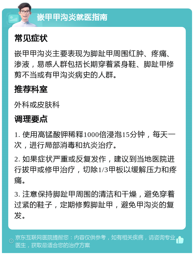 嵌甲甲沟炎就医指南 常见症状 嵌甲甲沟炎主要表现为脚趾甲周围红肿、疼痛、渗液，易感人群包括长期穿着紧身鞋、脚趾甲修剪不当或有甲沟炎病史的人群。 推荐科室 外科或皮肤科 调理要点 1. 使用高锰酸钾稀释1000倍浸泡15分钟，每天一次，进行局部消毒和抗炎治疗。 2. 如果症状严重或反复发作，建议到当地医院进行拔甲或修甲治疗，切除1/3甲板以缓解压力和疼痛。 3. 注意保持脚趾甲周围的清洁和干燥，避免穿着过紧的鞋子，定期修剪脚趾甲，避免甲沟炎的复发。