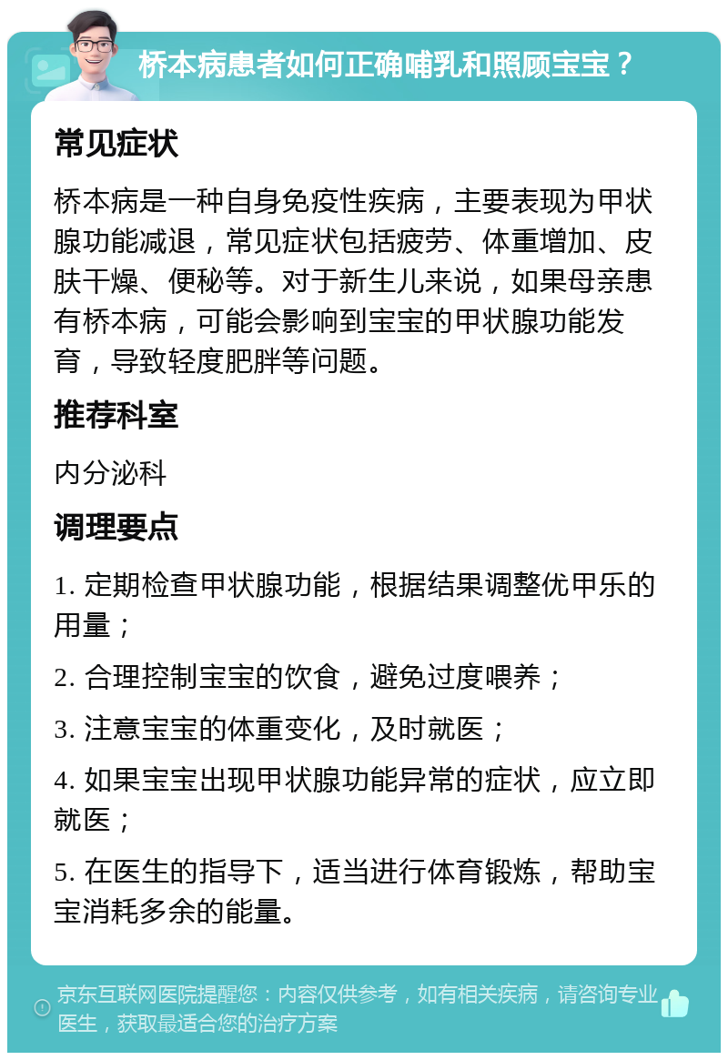 桥本病患者如何正确哺乳和照顾宝宝？ 常见症状 桥本病是一种自身免疫性疾病，主要表现为甲状腺功能减退，常见症状包括疲劳、体重增加、皮肤干燥、便秘等。对于新生儿来说，如果母亲患有桥本病，可能会影响到宝宝的甲状腺功能发育，导致轻度肥胖等问题。 推荐科室 内分泌科 调理要点 1. 定期检查甲状腺功能，根据结果调整优甲乐的用量； 2. 合理控制宝宝的饮食，避免过度喂养； 3. 注意宝宝的体重变化，及时就医； 4. 如果宝宝出现甲状腺功能异常的症状，应立即就医； 5. 在医生的指导下，适当进行体育锻炼，帮助宝宝消耗多余的能量。