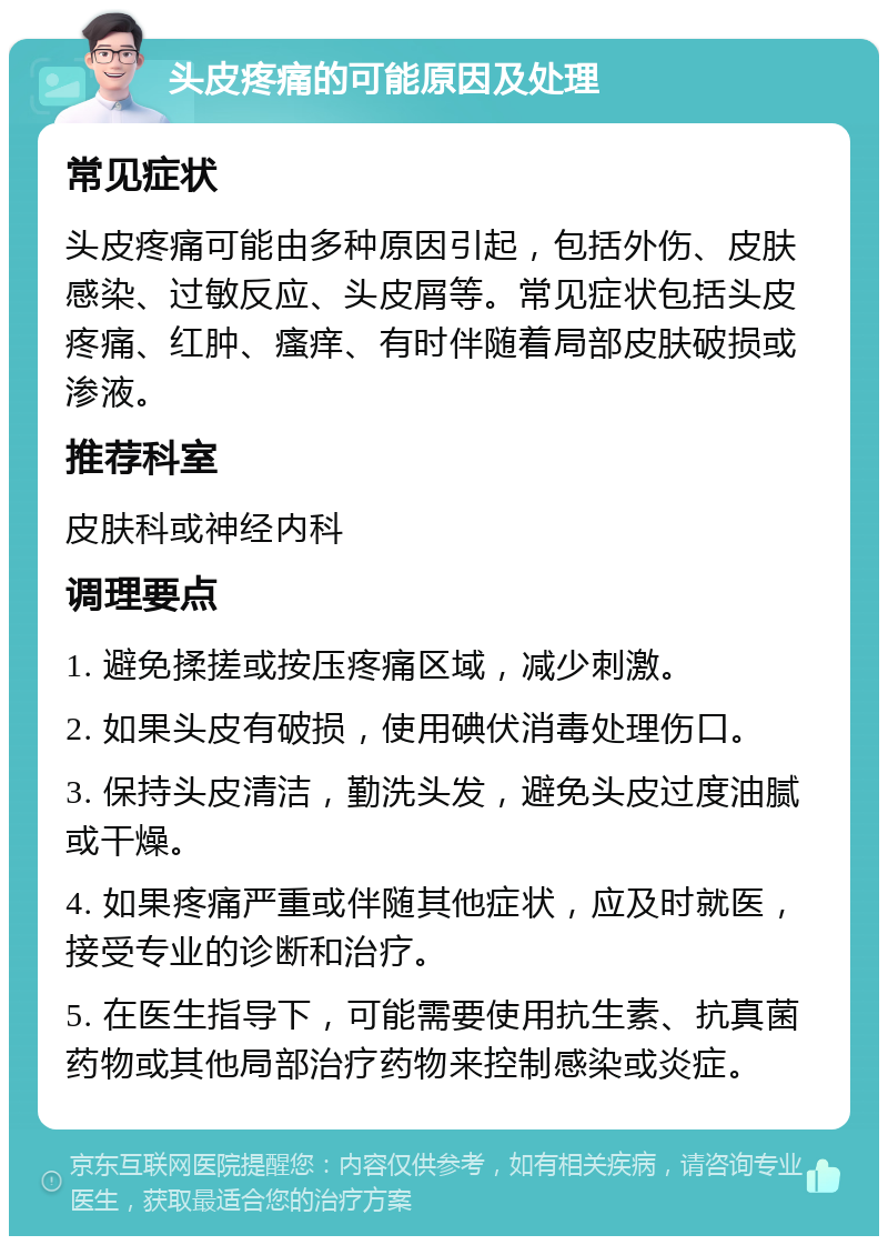 头皮疼痛的可能原因及处理 常见症状 头皮疼痛可能由多种原因引起，包括外伤、皮肤感染、过敏反应、头皮屑等。常见症状包括头皮疼痛、红肿、瘙痒、有时伴随着局部皮肤破损或渗液。 推荐科室 皮肤科或神经内科 调理要点 1. 避免揉搓或按压疼痛区域，减少刺激。 2. 如果头皮有破损，使用碘伏消毒处理伤口。 3. 保持头皮清洁，勤洗头发，避免头皮过度油腻或干燥。 4. 如果疼痛严重或伴随其他症状，应及时就医，接受专业的诊断和治疗。 5. 在医生指导下，可能需要使用抗生素、抗真菌药物或其他局部治疗药物来控制感染或炎症。