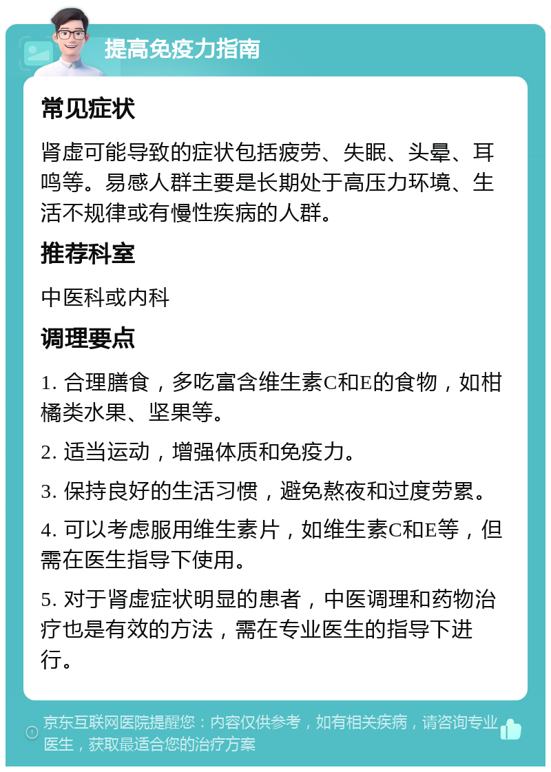 提高免疫力指南 常见症状 肾虚可能导致的症状包括疲劳、失眠、头晕、耳鸣等。易感人群主要是长期处于高压力环境、生活不规律或有慢性疾病的人群。 推荐科室 中医科或内科 调理要点 1. 合理膳食，多吃富含维生素C和E的食物，如柑橘类水果、坚果等。 2. 适当运动，增强体质和免疫力。 3. 保持良好的生活习惯，避免熬夜和过度劳累。 4. 可以考虑服用维生素片，如维生素C和E等，但需在医生指导下使用。 5. 对于肾虚症状明显的患者，中医调理和药物治疗也是有效的方法，需在专业医生的指导下进行。