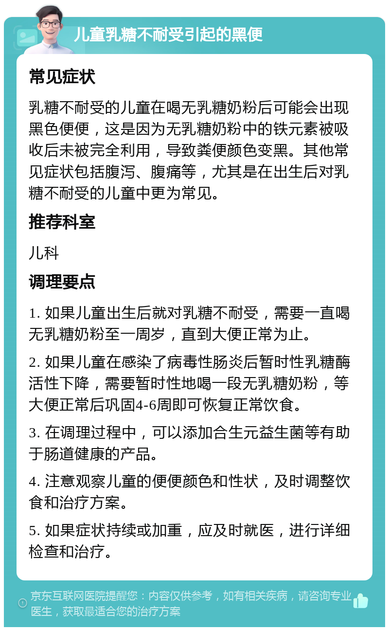 儿童乳糖不耐受引起的黑便 常见症状 乳糖不耐受的儿童在喝无乳糖奶粉后可能会出现黑色便便，这是因为无乳糖奶粉中的铁元素被吸收后未被完全利用，导致粪便颜色变黑。其他常见症状包括腹泻、腹痛等，尤其是在出生后对乳糖不耐受的儿童中更为常见。 推荐科室 儿科 调理要点 1. 如果儿童出生后就对乳糖不耐受，需要一直喝无乳糖奶粉至一周岁，直到大便正常为止。 2. 如果儿童在感染了病毒性肠炎后暂时性乳糖酶活性下降，需要暂时性地喝一段无乳糖奶粉，等大便正常后巩固4-6周即可恢复正常饮食。 3. 在调理过程中，可以添加合生元益生菌等有助于肠道健康的产品。 4. 注意观察儿童的便便颜色和性状，及时调整饮食和治疗方案。 5. 如果症状持续或加重，应及时就医，进行详细检查和治疗。