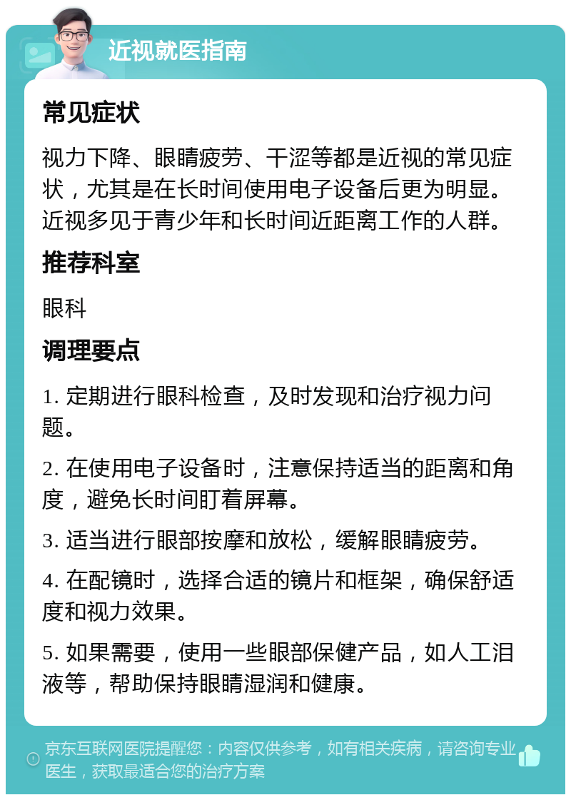 近视就医指南 常见症状 视力下降、眼睛疲劳、干涩等都是近视的常见症状，尤其是在长时间使用电子设备后更为明显。近视多见于青少年和长时间近距离工作的人群。 推荐科室 眼科 调理要点 1. 定期进行眼科检查，及时发现和治疗视力问题。 2. 在使用电子设备时，注意保持适当的距离和角度，避免长时间盯着屏幕。 3. 适当进行眼部按摩和放松，缓解眼睛疲劳。 4. 在配镜时，选择合适的镜片和框架，确保舒适度和视力效果。 5. 如果需要，使用一些眼部保健产品，如人工泪液等，帮助保持眼睛湿润和健康。