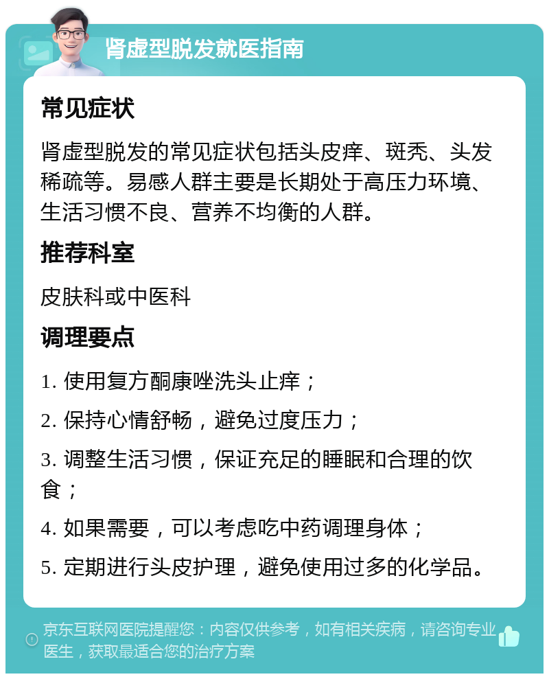 肾虚型脱发就医指南 常见症状 肾虚型脱发的常见症状包括头皮痒、斑秃、头发稀疏等。易感人群主要是长期处于高压力环境、生活习惯不良、营养不均衡的人群。 推荐科室 皮肤科或中医科 调理要点 1. 使用复方酮康唑洗头止痒； 2. 保持心情舒畅，避免过度压力； 3. 调整生活习惯，保证充足的睡眠和合理的饮食； 4. 如果需要，可以考虑吃中药调理身体； 5. 定期进行头皮护理，避免使用过多的化学品。