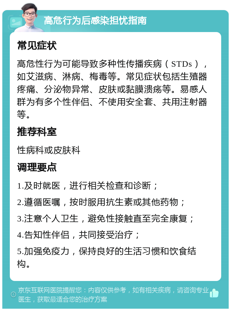 高危行为后感染担忧指南 常见症状 高危性行为可能导致多种性传播疾病（STDs），如艾滋病、淋病、梅毒等。常见症状包括生殖器疼痛、分泌物异常、皮肤或黏膜溃疡等。易感人群为有多个性伴侣、不使用安全套、共用注射器等。 推荐科室 性病科或皮肤科 调理要点 1.及时就医，进行相关检查和诊断； 2.遵循医嘱，按时服用抗生素或其他药物； 3.注意个人卫生，避免性接触直至完全康复； 4.告知性伴侣，共同接受治疗； 5.加强免疫力，保持良好的生活习惯和饮食结构。