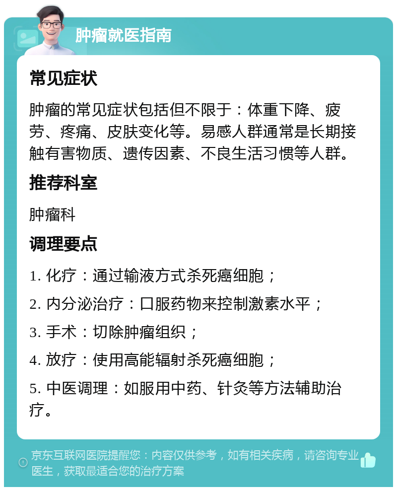 肿瘤就医指南 常见症状 肿瘤的常见症状包括但不限于：体重下降、疲劳、疼痛、皮肤变化等。易感人群通常是长期接触有害物质、遗传因素、不良生活习惯等人群。 推荐科室 肿瘤科 调理要点 1. 化疗：通过输液方式杀死癌细胞； 2. 内分泌治疗：口服药物来控制激素水平； 3. 手术：切除肿瘤组织； 4. 放疗：使用高能辐射杀死癌细胞； 5. 中医调理：如服用中药、针灸等方法辅助治疗。