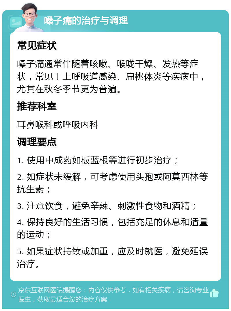 嗓子痛的治疗与调理 常见症状 嗓子痛通常伴随着咳嗽、喉咙干燥、发热等症状，常见于上呼吸道感染、扁桃体炎等疾病中，尤其在秋冬季节更为普遍。 推荐科室 耳鼻喉科或呼吸内科 调理要点 1. 使用中成药如板蓝根等进行初步治疗； 2. 如症状未缓解，可考虑使用头孢或阿莫西林等抗生素； 3. 注意饮食，避免辛辣、刺激性食物和酒精； 4. 保持良好的生活习惯，包括充足的休息和适量的运动； 5. 如果症状持续或加重，应及时就医，避免延误治疗。