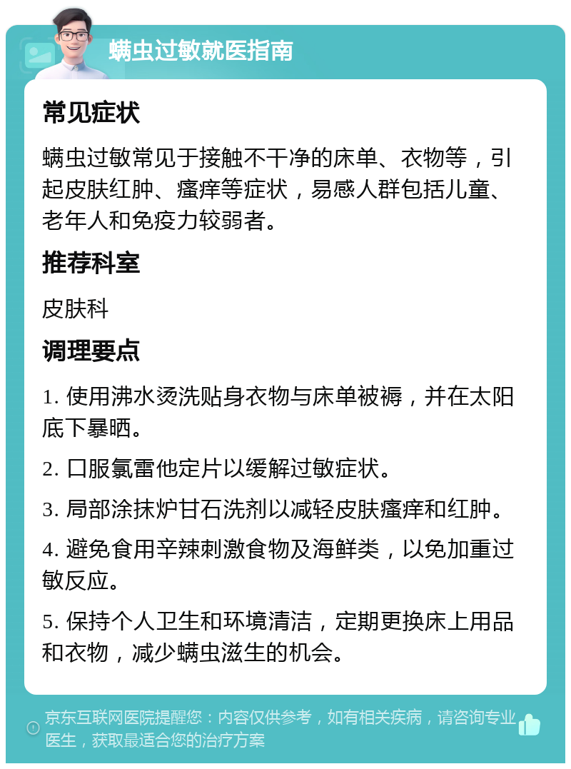 螨虫过敏就医指南 常见症状 螨虫过敏常见于接触不干净的床单、衣物等，引起皮肤红肿、瘙痒等症状，易感人群包括儿童、老年人和免疫力较弱者。 推荐科室 皮肤科 调理要点 1. 使用沸水烫洗贴身衣物与床单被褥，并在太阳底下暴晒。 2. 口服氯雷他定片以缓解过敏症状。 3. 局部涂抹炉甘石洗剂以减轻皮肤瘙痒和红肿。 4. 避免食用辛辣刺激食物及海鲜类，以免加重过敏反应。 5. 保持个人卫生和环境清洁，定期更换床上用品和衣物，减少螨虫滋生的机会。