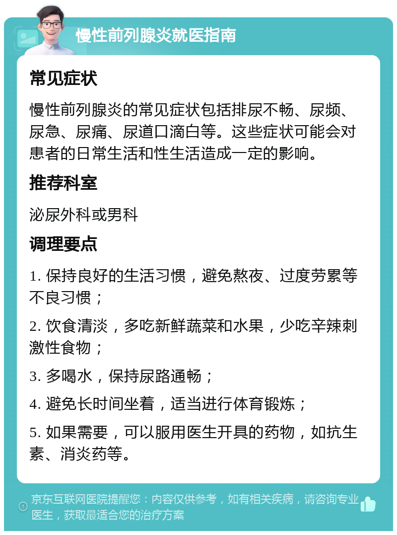 慢性前列腺炎就医指南 常见症状 慢性前列腺炎的常见症状包括排尿不畅、尿频、尿急、尿痛、尿道口滴白等。这些症状可能会对患者的日常生活和性生活造成一定的影响。 推荐科室 泌尿外科或男科 调理要点 1. 保持良好的生活习惯，避免熬夜、过度劳累等不良习惯； 2. 饮食清淡，多吃新鲜蔬菜和水果，少吃辛辣刺激性食物； 3. 多喝水，保持尿路通畅； 4. 避免长时间坐着，适当进行体育锻炼； 5. 如果需要，可以服用医生开具的药物，如抗生素、消炎药等。