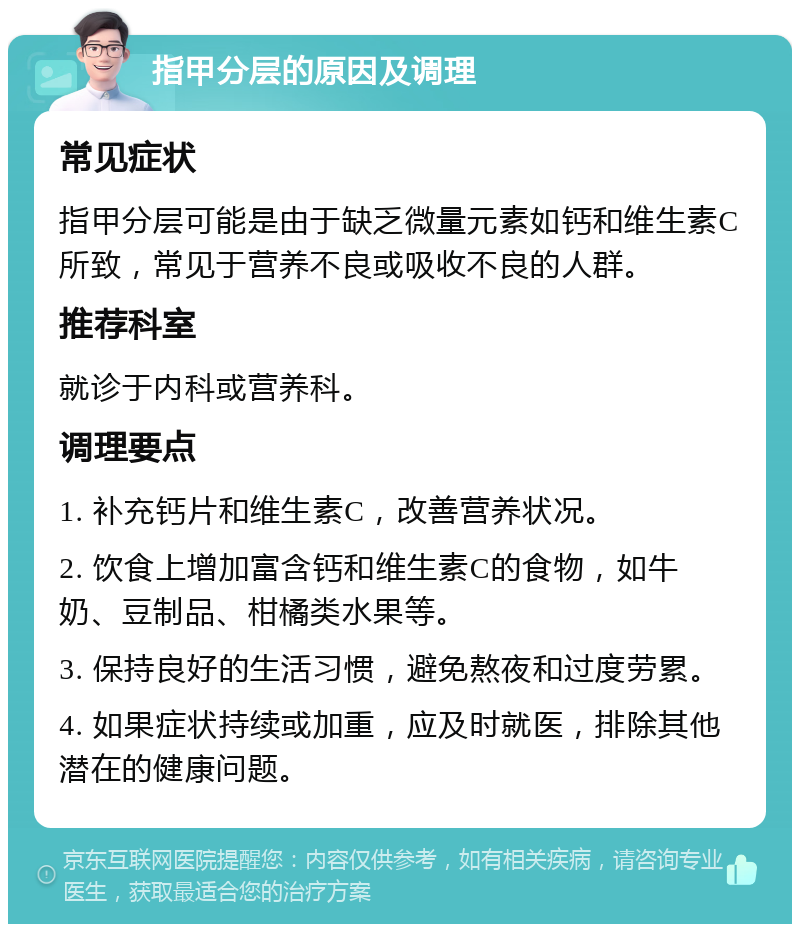 指甲分层的原因及调理 常见症状 指甲分层可能是由于缺乏微量元素如钙和维生素C所致，常见于营养不良或吸收不良的人群。 推荐科室 就诊于内科或营养科。 调理要点 1. 补充钙片和维生素C，改善营养状况。 2. 饮食上增加富含钙和维生素C的食物，如牛奶、豆制品、柑橘类水果等。 3. 保持良好的生活习惯，避免熬夜和过度劳累。 4. 如果症状持续或加重，应及时就医，排除其他潜在的健康问题。