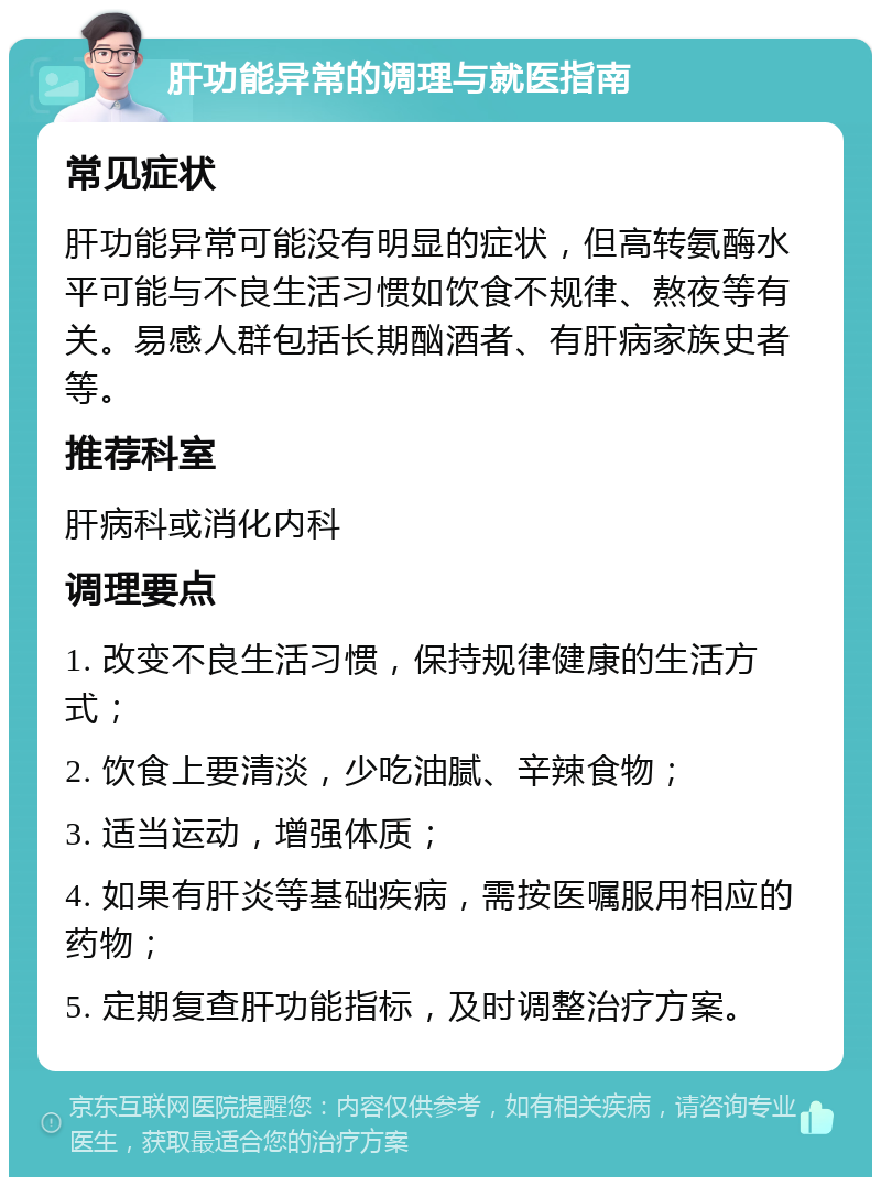 肝功能异常的调理与就医指南 常见症状 肝功能异常可能没有明显的症状，但高转氨酶水平可能与不良生活习惯如饮食不规律、熬夜等有关。易感人群包括长期酗酒者、有肝病家族史者等。 推荐科室 肝病科或消化内科 调理要点 1. 改变不良生活习惯，保持规律健康的生活方式； 2. 饮食上要清淡，少吃油腻、辛辣食物； 3. 适当运动，增强体质； 4. 如果有肝炎等基础疾病，需按医嘱服用相应的药物； 5. 定期复查肝功能指标，及时调整治疗方案。