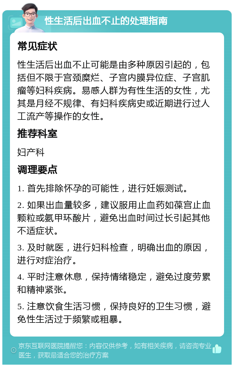 性生活后出血不止的处理指南 常见症状 性生活后出血不止可能是由多种原因引起的，包括但不限于宫颈糜烂、子宫内膜异位症、子宫肌瘤等妇科疾病。易感人群为有性生活的女性，尤其是月经不规律、有妇科疾病史或近期进行过人工流产等操作的女性。 推荐科室 妇产科 调理要点 1. 首先排除怀孕的可能性，进行妊娠测试。 2. 如果出血量较多，建议服用止血药如葆宫止血颗粒或氨甲环酸片，避免出血时间过长引起其他不适症状。 3. 及时就医，进行妇科检查，明确出血的原因，进行对症治疗。 4. 平时注意休息，保持情绪稳定，避免过度劳累和精神紧张。 5. 注意饮食生活习惯，保持良好的卫生习惯，避免性生活过于频繁或粗暴。