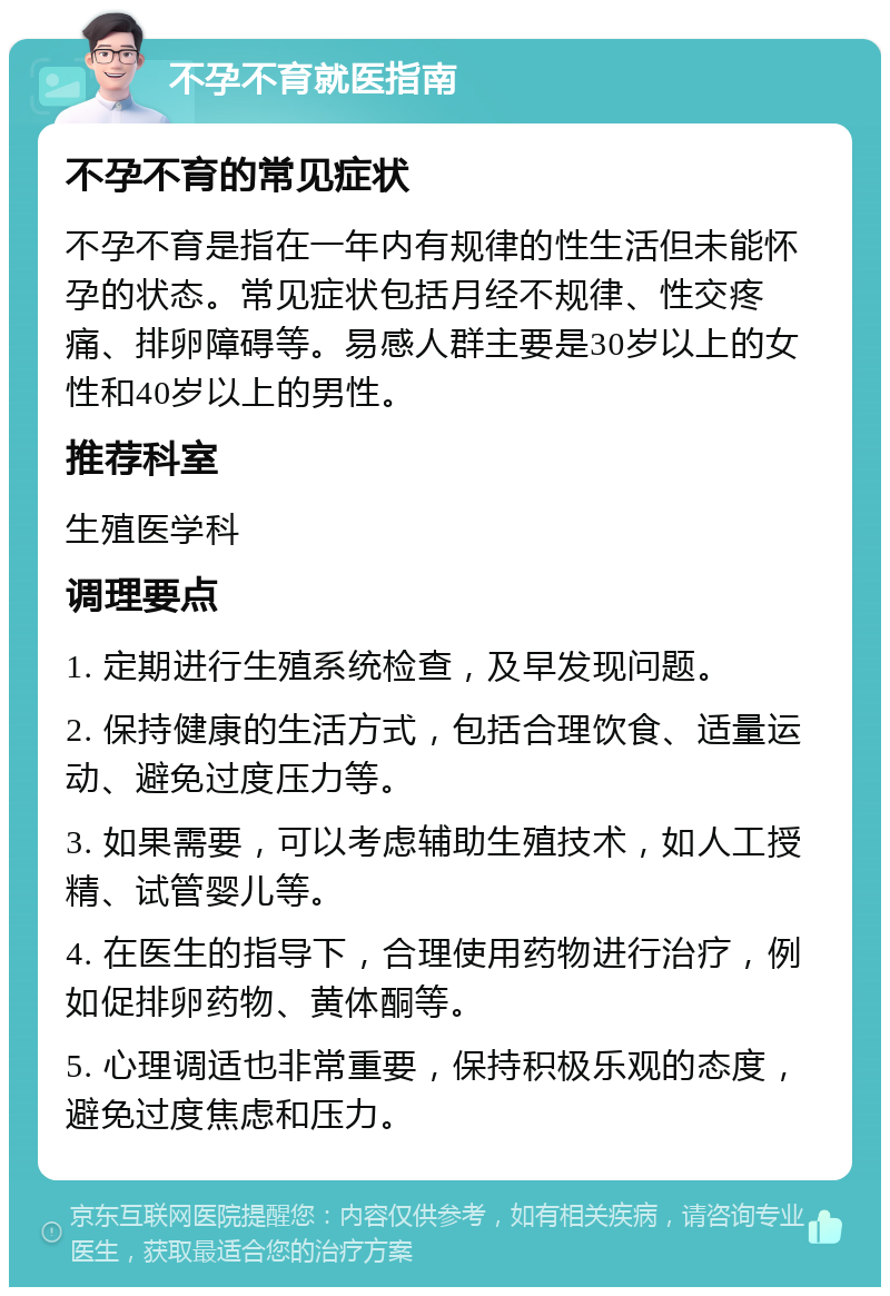 不孕不育就医指南 不孕不育的常见症状 不孕不育是指在一年内有规律的性生活但未能怀孕的状态。常见症状包括月经不规律、性交疼痛、排卵障碍等。易感人群主要是30岁以上的女性和40岁以上的男性。 推荐科室 生殖医学科 调理要点 1. 定期进行生殖系统检查，及早发现问题。 2. 保持健康的生活方式，包括合理饮食、适量运动、避免过度压力等。 3. 如果需要，可以考虑辅助生殖技术，如人工授精、试管婴儿等。 4. 在医生的指导下，合理使用药物进行治疗，例如促排卵药物、黄体酮等。 5. 心理调适也非常重要，保持积极乐观的态度，避免过度焦虑和压力。