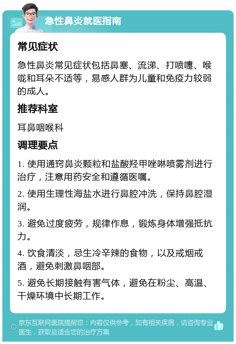 急性鼻炎就医指南 常见症状 急性鼻炎常见症状包括鼻塞、流涕、打喷嚏、喉咙和耳朵不适等，易感人群为儿童和免疫力较弱的成人。 推荐科室 耳鼻咽喉科 调理要点 1. 使用通窍鼻炎颗粒和盐酸羟甲唑啉喷雾剂进行治疗，注意用药安全和遵循医嘱。 2. 使用生理性海盐水进行鼻腔冲洗，保持鼻腔湿润。 3. 避免过度疲劳，规律作息，锻炼身体增强抵抗力。 4. 饮食清淡，忌生冷辛辣的食物，以及戒烟戒酒，避免刺激鼻咽部。 5. 避免长期接触有害气体，避免在粉尘、高温、干燥环境中长期工作。