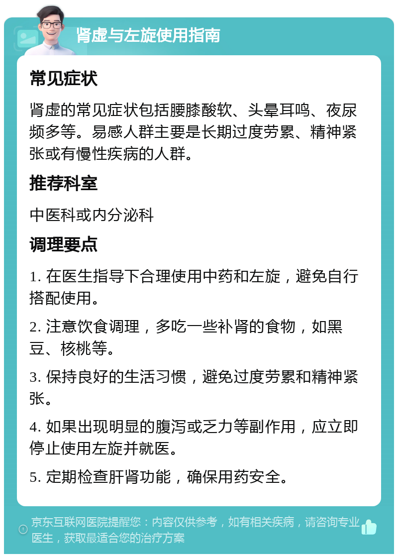 肾虚与左旋使用指南 常见症状 肾虚的常见症状包括腰膝酸软、头晕耳鸣、夜尿频多等。易感人群主要是长期过度劳累、精神紧张或有慢性疾病的人群。 推荐科室 中医科或内分泌科 调理要点 1. 在医生指导下合理使用中药和左旋，避免自行搭配使用。 2. 注意饮食调理，多吃一些补肾的食物，如黑豆、核桃等。 3. 保持良好的生活习惯，避免过度劳累和精神紧张。 4. 如果出现明显的腹泻或乏力等副作用，应立即停止使用左旋并就医。 5. 定期检查肝肾功能，确保用药安全。