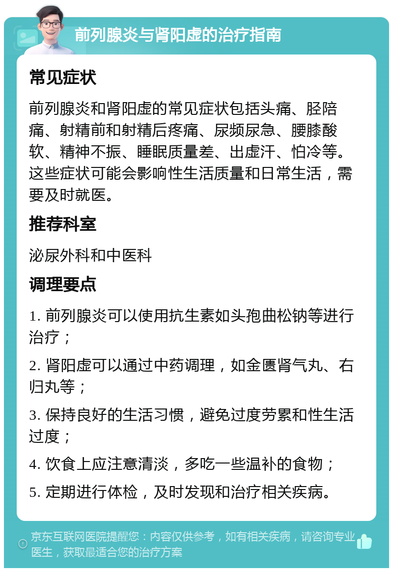 前列腺炎与肾阳虚的治疗指南 常见症状 前列腺炎和肾阳虚的常见症状包括头痛、胫陪痛、射精前和射精后疼痛、尿频尿急、腰膝酸软、精神不振、睡眠质量差、出虚汗、怕冷等。这些症状可能会影响性生活质量和日常生活，需要及时就医。 推荐科室 泌尿外科和中医科 调理要点 1. 前列腺炎可以使用抗生素如头孢曲松钠等进行治疗； 2. 肾阳虚可以通过中药调理，如金匮肾气丸、右归丸等； 3. 保持良好的生活习惯，避免过度劳累和性生活过度； 4. 饮食上应注意清淡，多吃一些温补的食物； 5. 定期进行体检，及时发现和治疗相关疾病。