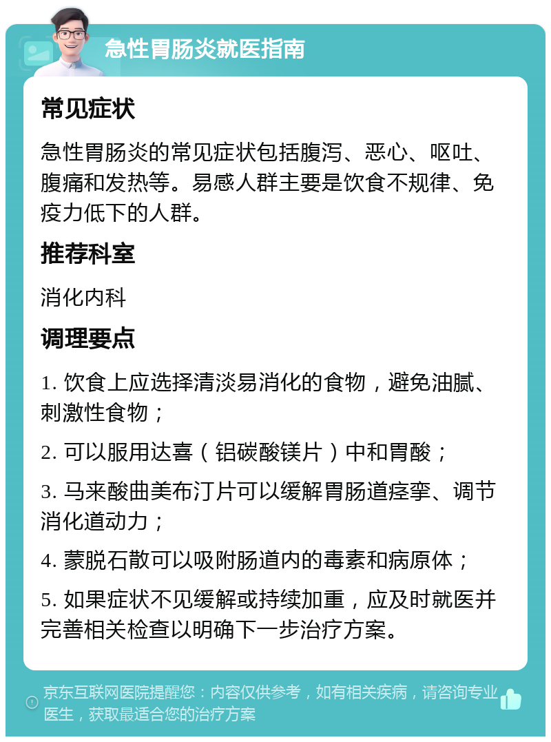 急性胃肠炎就医指南 常见症状 急性胃肠炎的常见症状包括腹泻、恶心、呕吐、腹痛和发热等。易感人群主要是饮食不规律、免疫力低下的人群。 推荐科室 消化内科 调理要点 1. 饮食上应选择清淡易消化的食物，避免油腻、刺激性食物； 2. 可以服用达喜（铝碳酸镁片）中和胃酸； 3. 马来酸曲美布汀片可以缓解胃肠道痉挛、调节消化道动力； 4. 蒙脱石散可以吸附肠道内的毒素和病原体； 5. 如果症状不见缓解或持续加重，应及时就医并完善相关检查以明确下一步治疗方案。