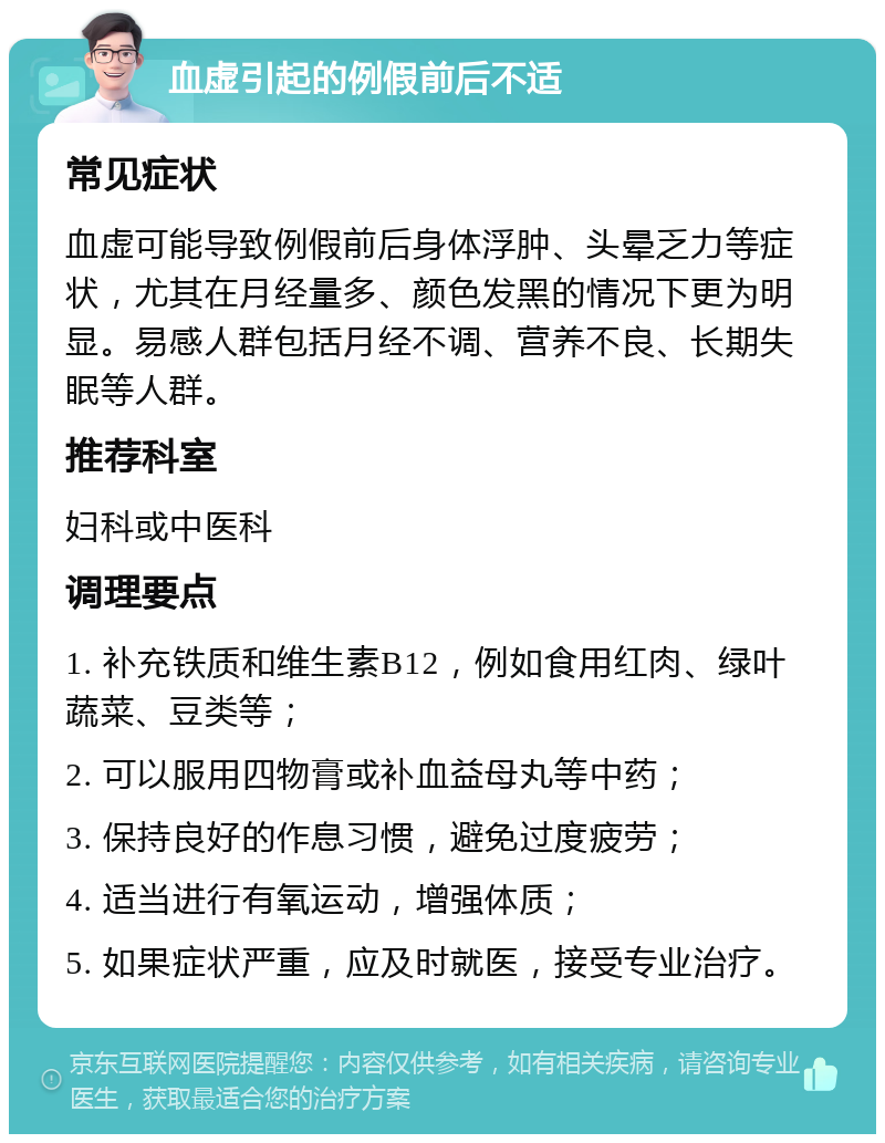 血虚引起的例假前后不适 常见症状 血虚可能导致例假前后身体浮肿、头晕乏力等症状，尤其在月经量多、颜色发黑的情况下更为明显。易感人群包括月经不调、营养不良、长期失眠等人群。 推荐科室 妇科或中医科 调理要点 1. 补充铁质和维生素B12，例如食用红肉、绿叶蔬菜、豆类等； 2. 可以服用四物膏或补血益母丸等中药； 3. 保持良好的作息习惯，避免过度疲劳； 4. 适当进行有氧运动，增强体质； 5. 如果症状严重，应及时就医，接受专业治疗。