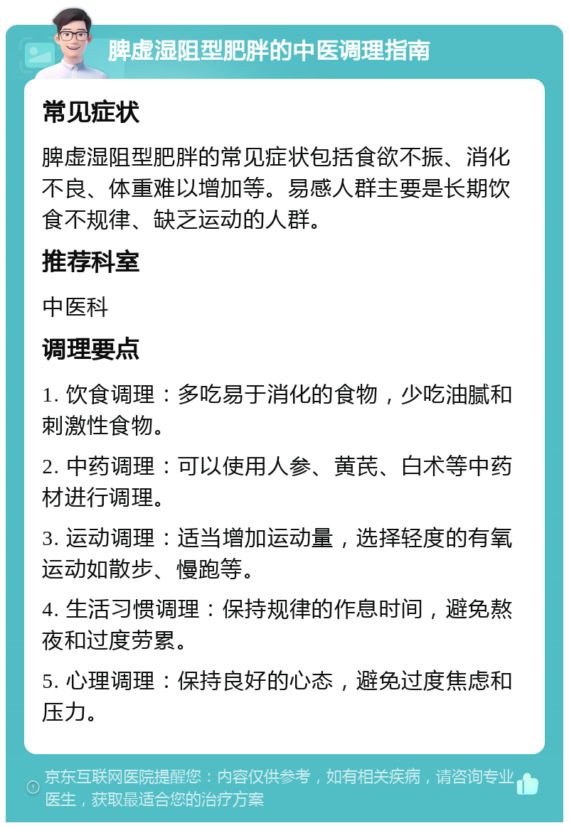 脾虚湿阻型肥胖的中医调理指南 常见症状 脾虚湿阻型肥胖的常见症状包括食欲不振、消化不良、体重难以增加等。易感人群主要是长期饮食不规律、缺乏运动的人群。 推荐科室 中医科 调理要点 1. 饮食调理：多吃易于消化的食物，少吃油腻和刺激性食物。 2. 中药调理：可以使用人参、黄芪、白术等中药材进行调理。 3. 运动调理：适当增加运动量，选择轻度的有氧运动如散步、慢跑等。 4. 生活习惯调理：保持规律的作息时间，避免熬夜和过度劳累。 5. 心理调理：保持良好的心态，避免过度焦虑和压力。