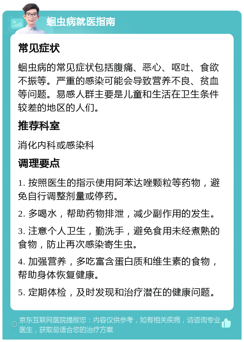 蛔虫病就医指南 常见症状 蛔虫病的常见症状包括腹痛、恶心、呕吐、食欲不振等。严重的感染可能会导致营养不良、贫血等问题。易感人群主要是儿童和生活在卫生条件较差的地区的人们。 推荐科室 消化内科或感染科 调理要点 1. 按照医生的指示使用阿苯达唑颗粒等药物，避免自行调整剂量或停药。 2. 多喝水，帮助药物排泄，减少副作用的发生。 3. 注意个人卫生，勤洗手，避免食用未经煮熟的食物，防止再次感染寄生虫。 4. 加强营养，多吃富含蛋白质和维生素的食物，帮助身体恢复健康。 5. 定期体检，及时发现和治疗潜在的健康问题。