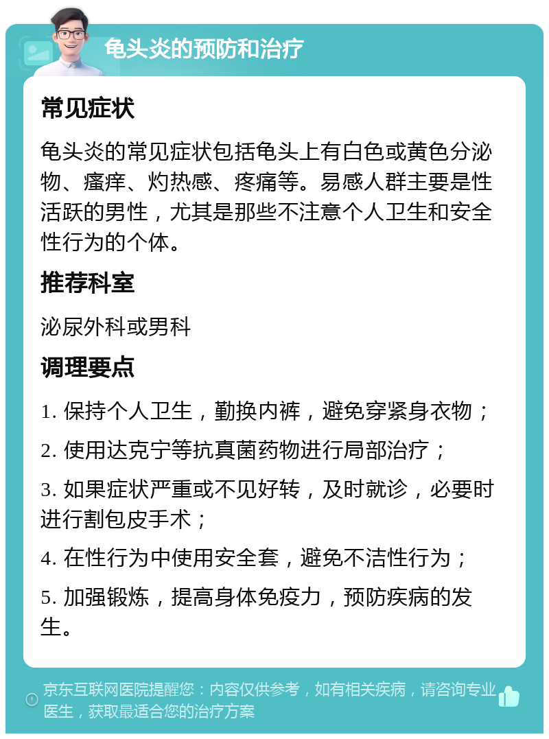 龟头炎的预防和治疗 常见症状 龟头炎的常见症状包括龟头上有白色或黄色分泌物、瘙痒、灼热感、疼痛等。易感人群主要是性活跃的男性，尤其是那些不注意个人卫生和安全性行为的个体。 推荐科室 泌尿外科或男科 调理要点 1. 保持个人卫生，勤换内裤，避免穿紧身衣物； 2. 使用达克宁等抗真菌药物进行局部治疗； 3. 如果症状严重或不见好转，及时就诊，必要时进行割包皮手术； 4. 在性行为中使用安全套，避免不洁性行为； 5. 加强锻炼，提高身体免疫力，预防疾病的发生。