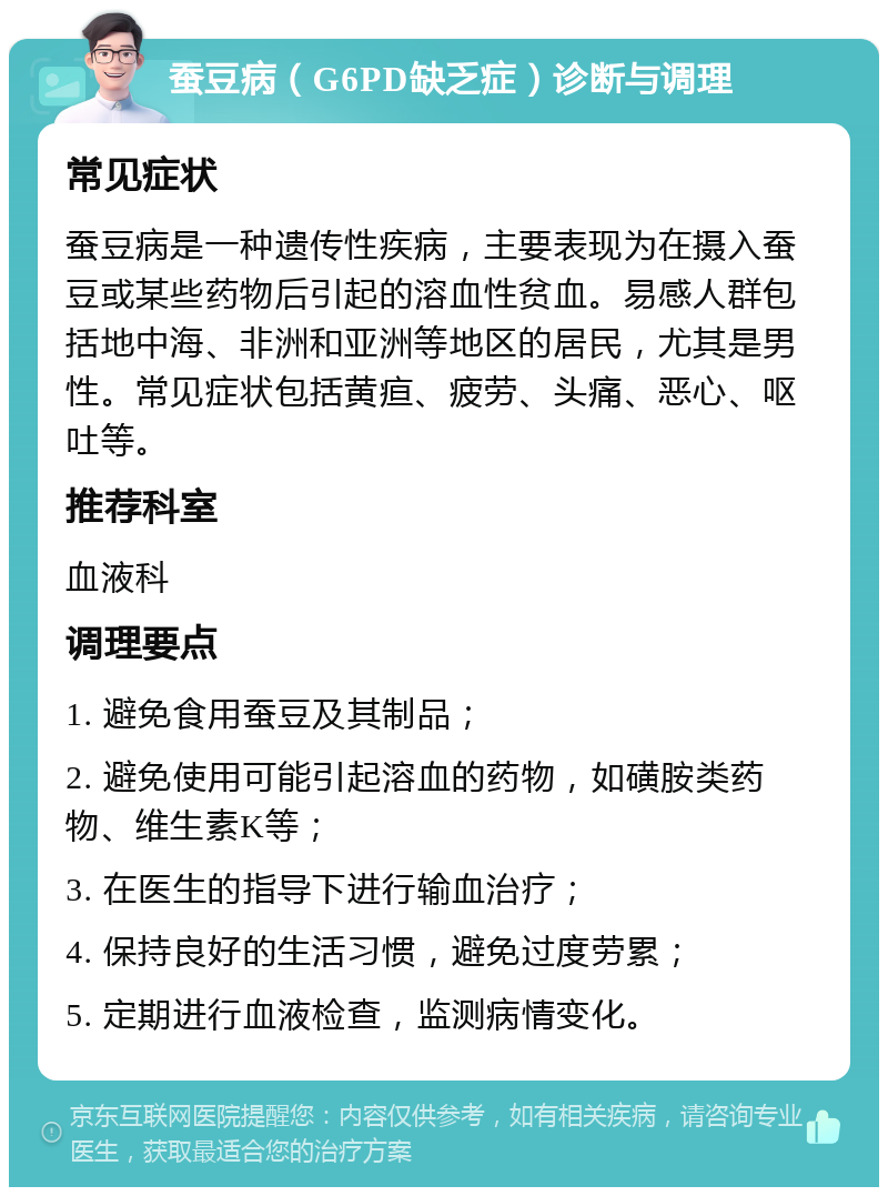 蚕豆病（G6PD缺乏症）诊断与调理 常见症状 蚕豆病是一种遗传性疾病，主要表现为在摄入蚕豆或某些药物后引起的溶血性贫血。易感人群包括地中海、非洲和亚洲等地区的居民，尤其是男性。常见症状包括黄疸、疲劳、头痛、恶心、呕吐等。 推荐科室 血液科 调理要点 1. 避免食用蚕豆及其制品； 2. 避免使用可能引起溶血的药物，如磺胺类药物、维生素K等； 3. 在医生的指导下进行输血治疗； 4. 保持良好的生活习惯，避免过度劳累； 5. 定期进行血液检查，监测病情变化。