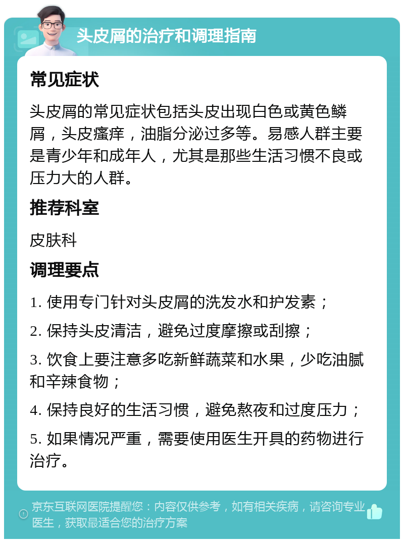 头皮屑的治疗和调理指南 常见症状 头皮屑的常见症状包括头皮出现白色或黄色鳞屑，头皮瘙痒，油脂分泌过多等。易感人群主要是青少年和成年人，尤其是那些生活习惯不良或压力大的人群。 推荐科室 皮肤科 调理要点 1. 使用专门针对头皮屑的洗发水和护发素； 2. 保持头皮清洁，避免过度摩擦或刮擦； 3. 饮食上要注意多吃新鲜蔬菜和水果，少吃油腻和辛辣食物； 4. 保持良好的生活习惯，避免熬夜和过度压力； 5. 如果情况严重，需要使用医生开具的药物进行治疗。