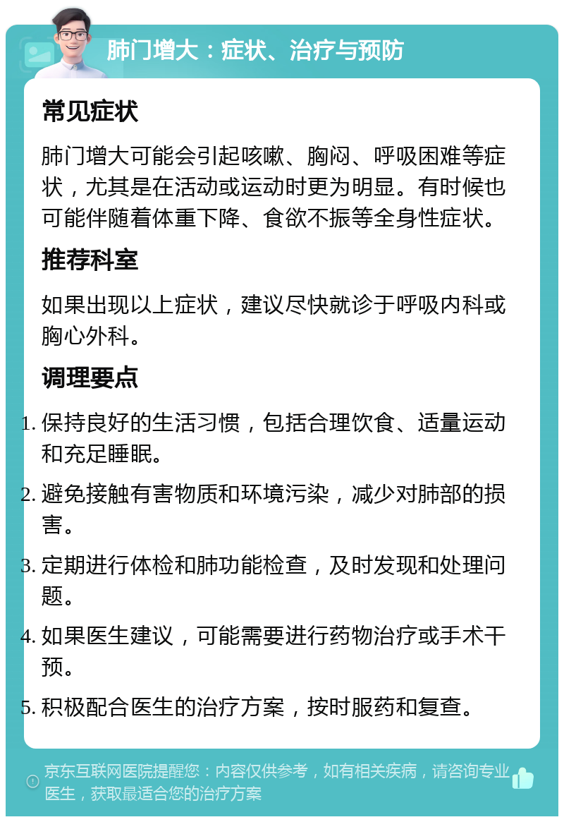 肺门增大：症状、治疗与预防 常见症状 肺门增大可能会引起咳嗽、胸闷、呼吸困难等症状，尤其是在活动或运动时更为明显。有时候也可能伴随着体重下降、食欲不振等全身性症状。 推荐科室 如果出现以上症状，建议尽快就诊于呼吸内科或胸心外科。 调理要点 保持良好的生活习惯，包括合理饮食、适量运动和充足睡眠。 避免接触有害物质和环境污染，减少对肺部的损害。 定期进行体检和肺功能检查，及时发现和处理问题。 如果医生建议，可能需要进行药物治疗或手术干预。 积极配合医生的治疗方案，按时服药和复查。