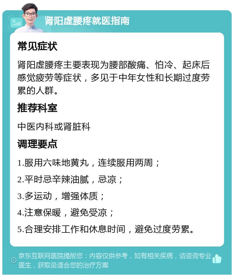 肾阳虚腰疼就医指南 常见症状 肾阳虚腰疼主要表现为腰部酸痛、怕冷、起床后感觉疲劳等症状，多见于中年女性和长期过度劳累的人群。 推荐科室 中医内科或肾脏科 调理要点 1.服用六味地黄丸，连续服用两周； 2.平时忌辛辣油腻，忌凉； 3.多运动，增强体质； 4.注意保暖，避免受凉； 5.合理安排工作和休息时间，避免过度劳累。