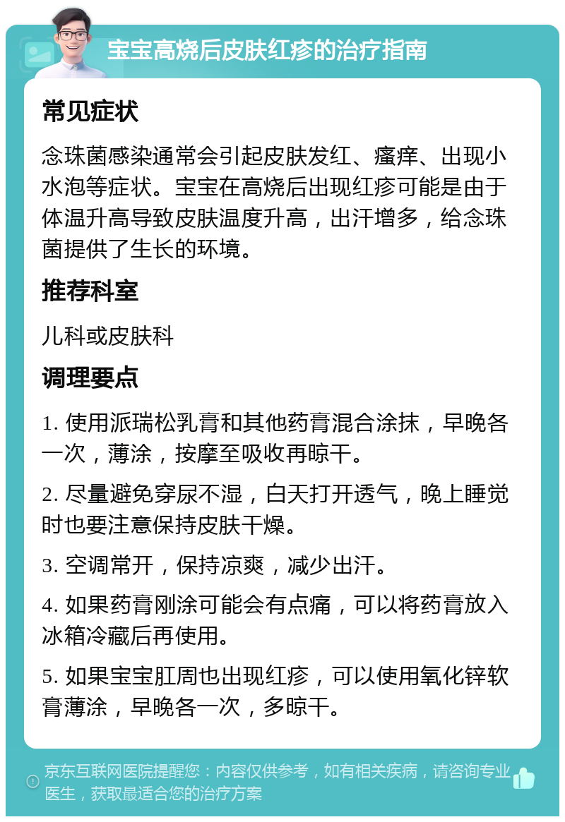 宝宝高烧后皮肤红疹的治疗指南 常见症状 念珠菌感染通常会引起皮肤发红、瘙痒、出现小水泡等症状。宝宝在高烧后出现红疹可能是由于体温升高导致皮肤温度升高，出汗增多，给念珠菌提供了生长的环境。 推荐科室 儿科或皮肤科 调理要点 1. 使用派瑞松乳膏和其他药膏混合涂抹，早晚各一次，薄涂，按摩至吸收再晾干。 2. 尽量避免穿尿不湿，白天打开透气，晚上睡觉时也要注意保持皮肤干燥。 3. 空调常开，保持凉爽，减少出汗。 4. 如果药膏刚涂可能会有点痛，可以将药膏放入冰箱冷藏后再使用。 5. 如果宝宝肛周也出现红疹，可以使用氧化锌软膏薄涂，早晚各一次，多晾干。