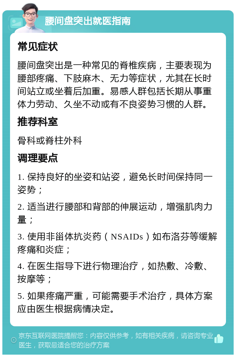 腰间盘突出就医指南 常见症状 腰间盘突出是一种常见的脊椎疾病，主要表现为腰部疼痛、下肢麻木、无力等症状，尤其在长时间站立或坐着后加重。易感人群包括长期从事重体力劳动、久坐不动或有不良姿势习惯的人群。 推荐科室 骨科或脊柱外科 调理要点 1. 保持良好的坐姿和站姿，避免长时间保持同一姿势； 2. 适当进行腰部和背部的伸展运动，增强肌肉力量； 3. 使用非甾体抗炎药（NSAIDs）如布洛芬等缓解疼痛和炎症； 4. 在医生指导下进行物理治疗，如热敷、冷敷、按摩等； 5. 如果疼痛严重，可能需要手术治疗，具体方案应由医生根据病情决定。